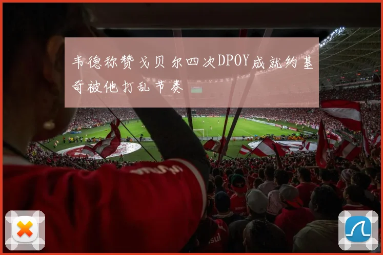 韦德称赞戈贝尔四次DPOY成就约基奇被他打乱节奏