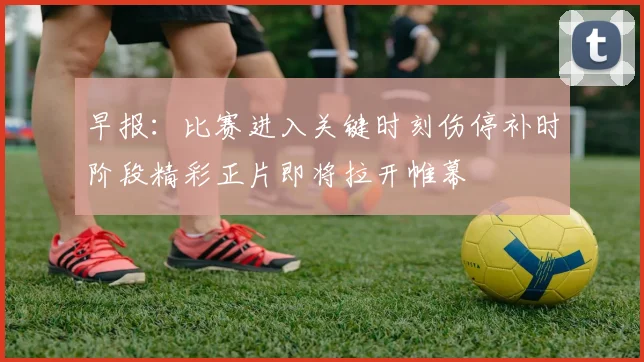 早报：比赛进入关键时刻伤停补时阶段精彩正片即将拉开帷幕