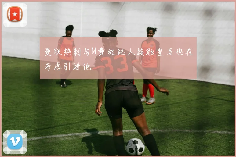 曼联热刺与M费经纪人接触皇马也在考虑引进他