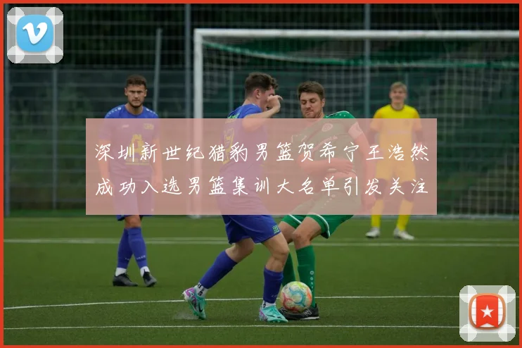 深圳新世纪猎豹男篮贺希宁王浩然成功入选男篮集训大名单引发关注