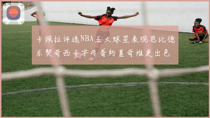 卡佩拉评选NBA五大球星表现恩比德东契奇西卡字母哥约基奇谁更出色