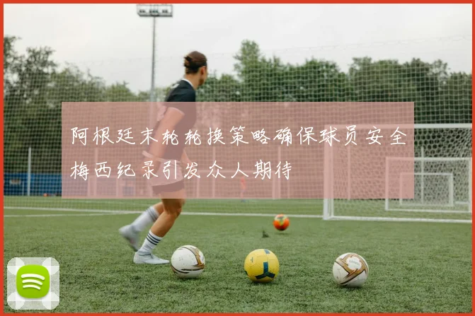 阿根廷末轮轮换策略确保球员安全梅西纪录引发众人期待