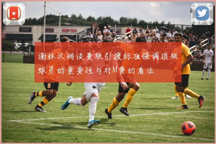 谢林汉姆谈曼联引援标准强调顶级球员的重要性与对M费的看法