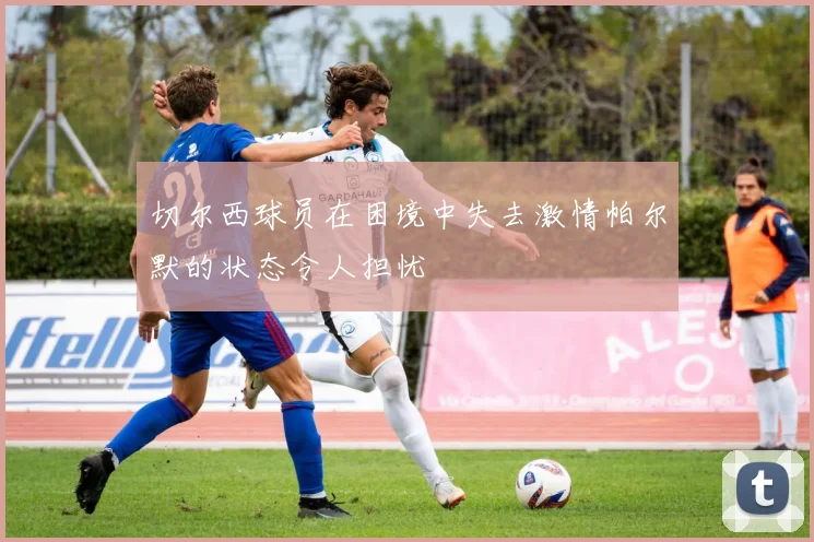 切尔西球员在困境中失去激情帕尔默的状态令人担忧