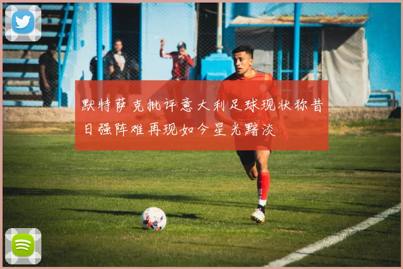 默特萨克批评意大利足球现状称昔日强阵难再现如今星光黯淡