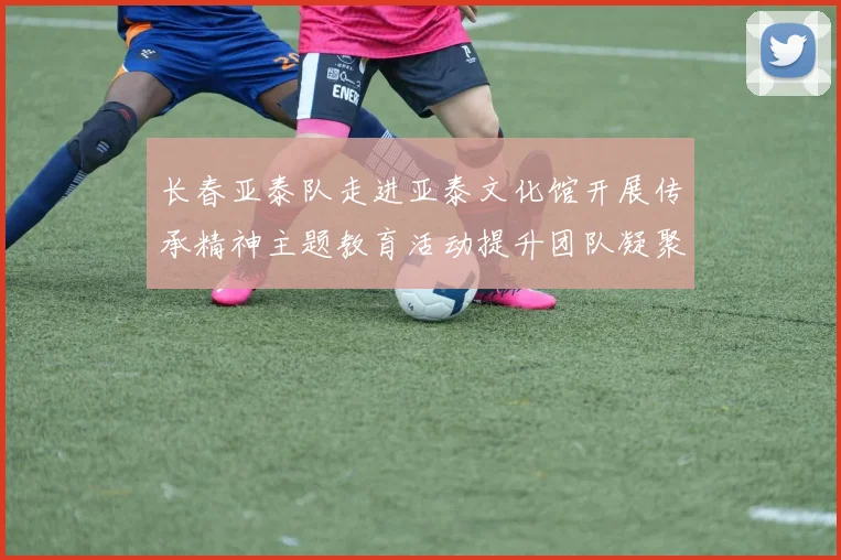 长春亚泰队走进亚泰文化馆开展传承精神主题教育活动提升团队凝聚力与文化认同感