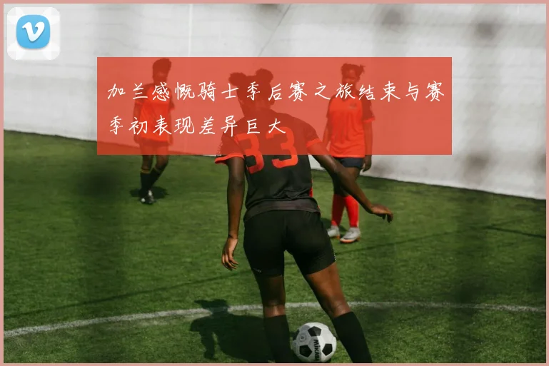 加兰感慨骑士季后赛之旅结束与赛季初表现差异巨大
