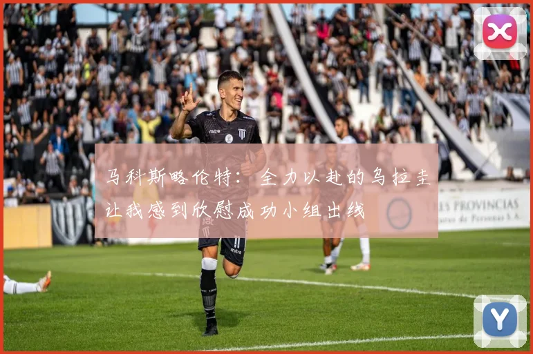 马科斯略伦特：全力以赴的乌拉圭让我感到欣慰成功小组出线