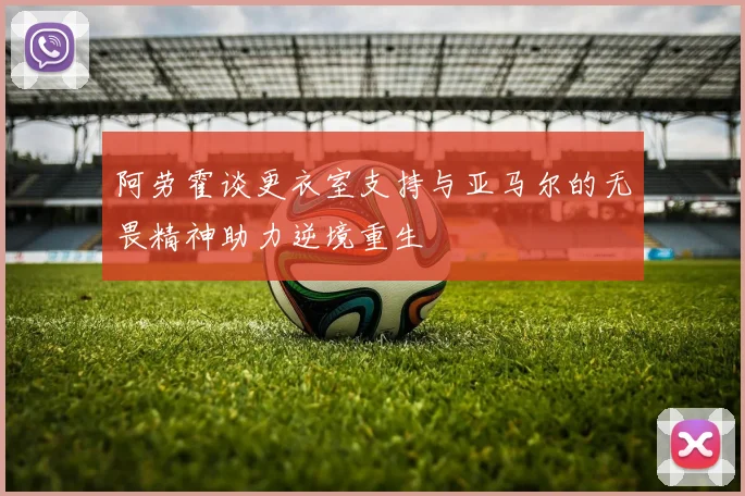 阿劳霍谈更衣室支持与亚马尔的无畏精神助力逆境重生