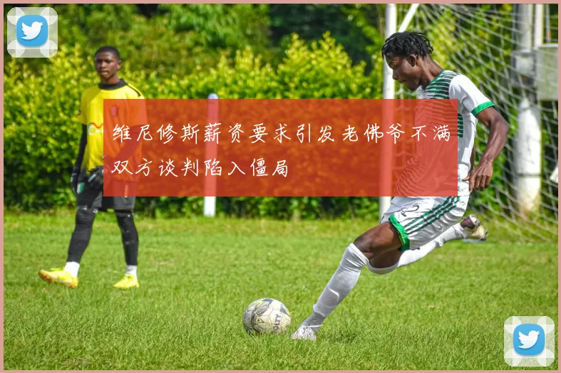 维尼修斯薪资要求引发老佛爷不满双方谈判陷入僵局