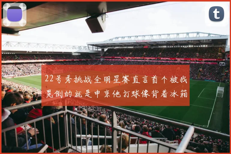 22号秀挑战全明星赛直言首个被我晃倒的就是申京他打球像背着冰箱一样笨重