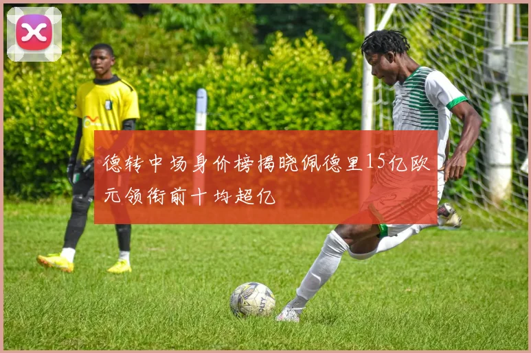德转中场身价榜揭晓佩德里15亿欧元领衔前十均超亿