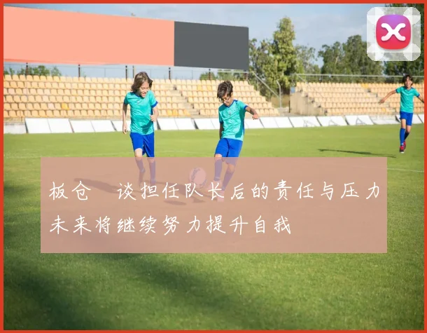 板仓滉谈担任队长后的责任与压力未来将继续努力提升自我