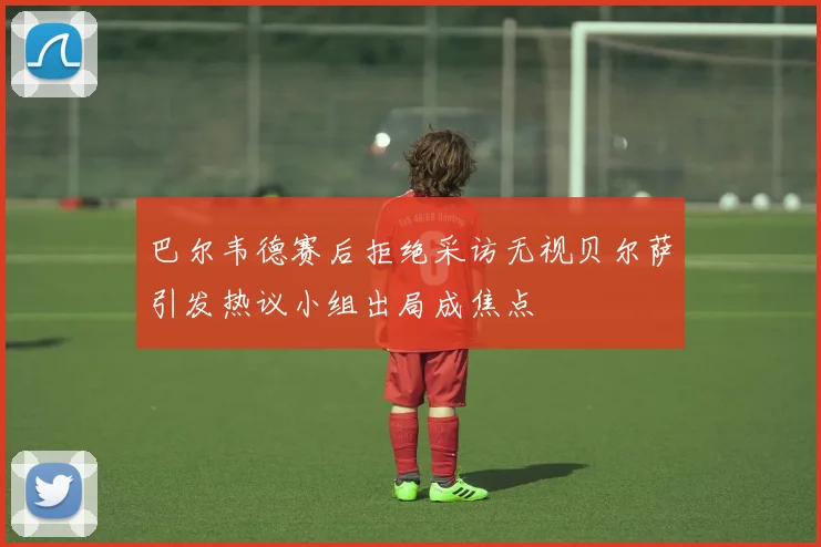 巴尔韦德赛后拒绝采访无视贝尔萨引发热议小组出局成焦点