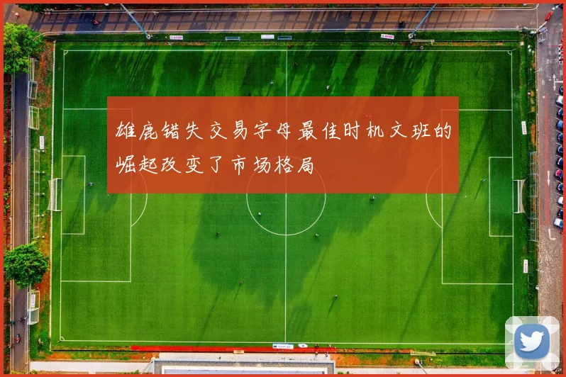 雄鹿错失交易字母最佳时机文班的崛起改变了市场格局