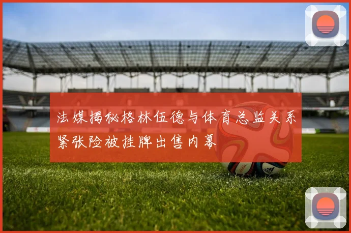 法媒揭秘格林伍德与体育总监关系紧张险被挂牌出售内幕