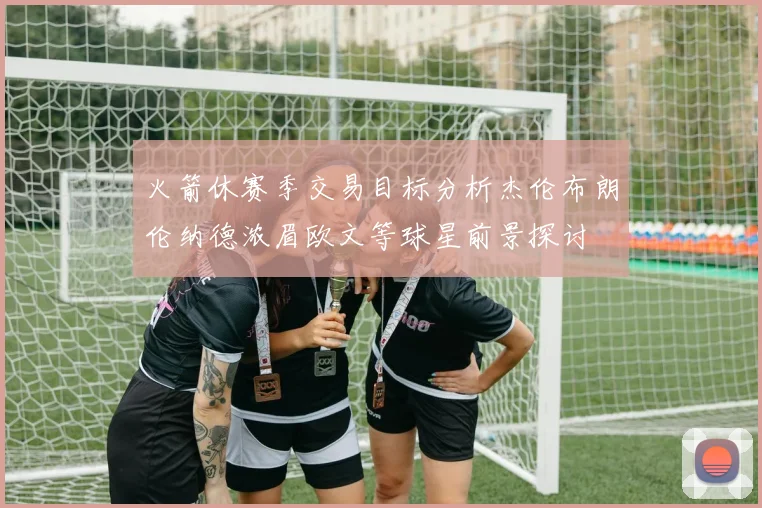火箭休赛季交易目标分析杰伦布朗伦纳德浓眉欧文等球星前景探讨